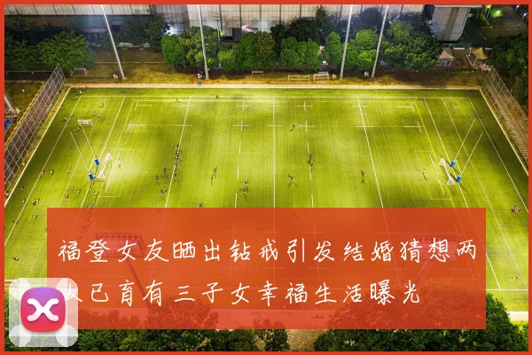 福登女友晒出钻戒引发结婚猜想两人已育有三子女幸福生活曝光