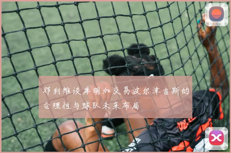 邓利维谈库明加交易波尔津吉斯的合理性与球队未来布局