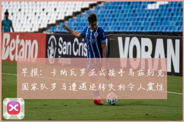 早报：卡纳瓦罗正式接手乌兹别克国家队罗马遭遇逆转失利令人震惊