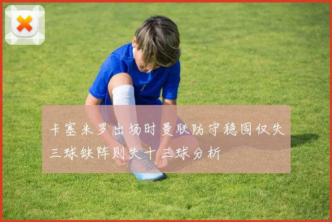 卡塞米罗出场时曼联防守稳固仅失三球缺阵则失十三球分析