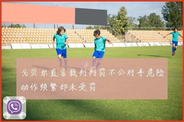 戈贝尔直言裁判判罚不公对手危险动作频繁却未受罚