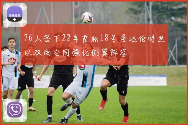 76人签下22年首轮18号秀达伦特里以双向合同强化侧翼阵容