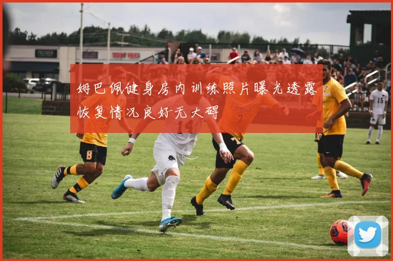 姆巴佩健身房内训练照片曝光透露恢复情况良好无大碍