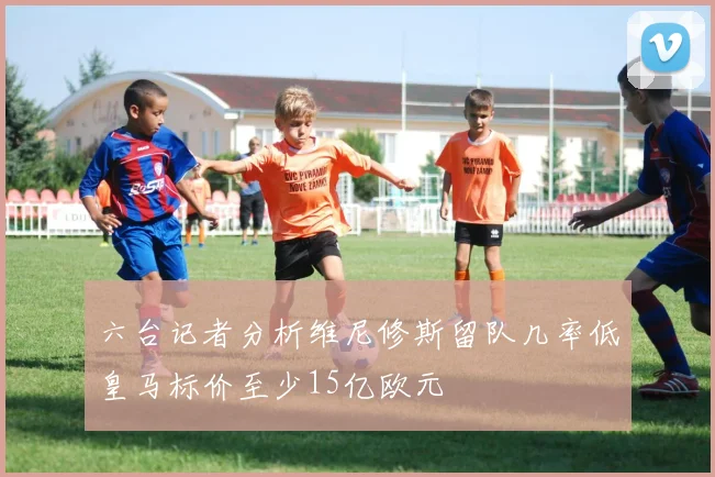 六台记者分析维尼修斯留队几率低皇马标价至少15亿欧元
