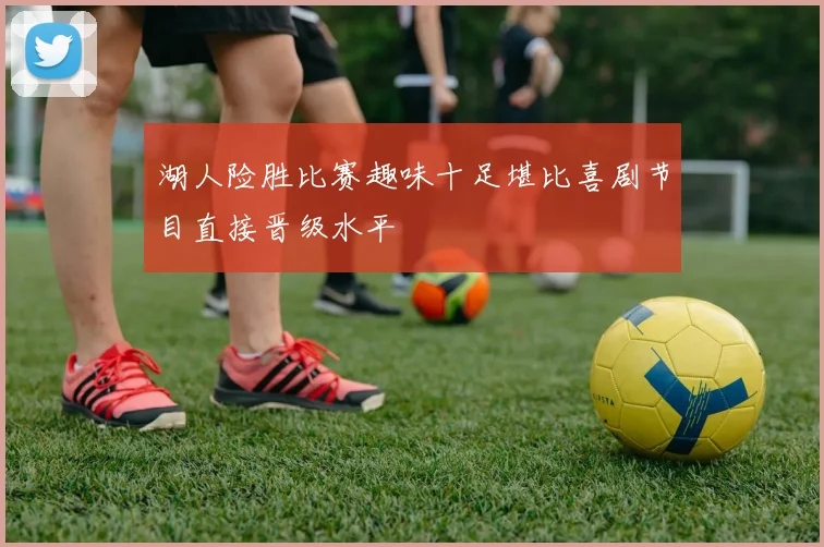 湖人险胜比赛趣味十足堪比喜剧节目直接晋级水平