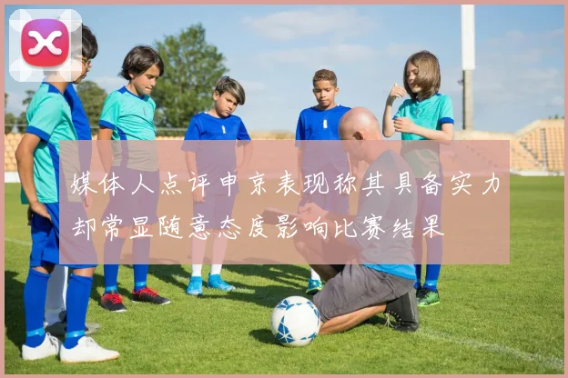 媒体人点评申京表现称其具备实力却常显随意态度影响比赛结果