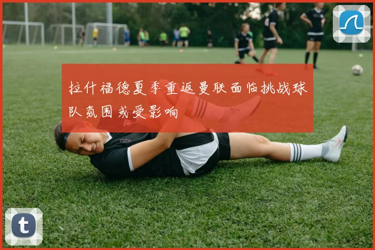 拉什福德夏季重返曼联面临挑战球队氛围或受影响