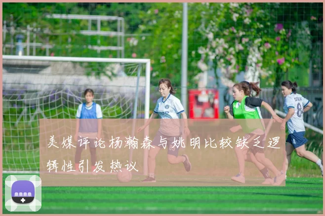 美媒评论杨瀚森与姚明比较缺乏逻辑性引发热议