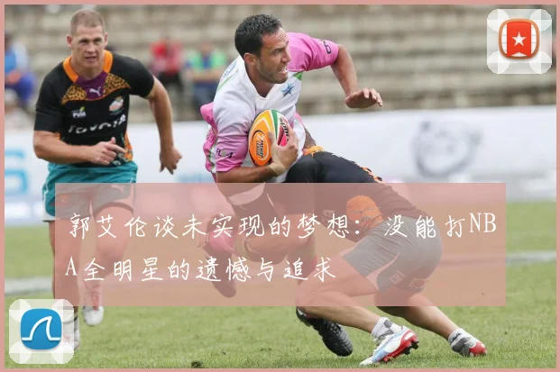 郭艾伦谈未实现的梦想：没能打NBA全明星的遗憾与追求