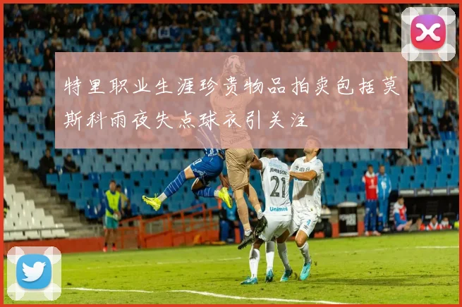 特里职业生涯珍贵物品拍卖包括莫斯科雨夜失点球衣引关注