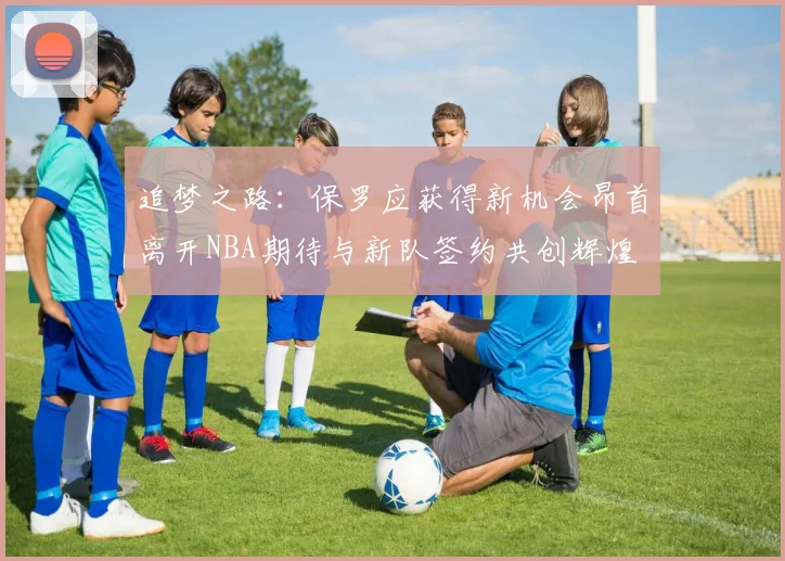 追梦之路：保罗应获得新机会昂首离开NBA期待与新队签约共创辉煌