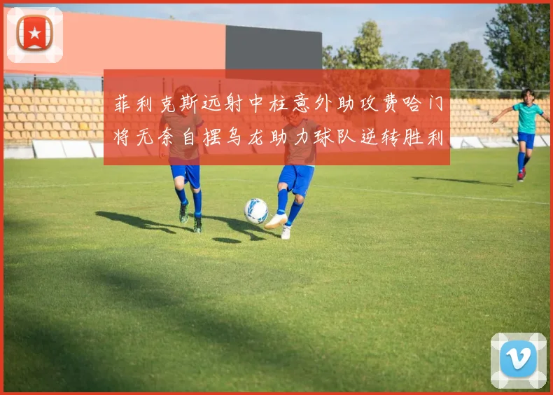 菲利克斯远射中柱意外助攻费哈门将无奈自摆乌龙助力球队逆转胜利