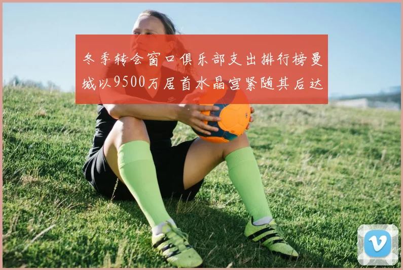 冬季转会窗口俱乐部支出排行榜曼城以9500万居首水晶宫紧随其后达8970万