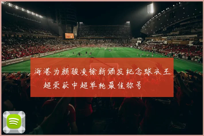 海港为颜骏凌徐新颁发纪念球衣王燊超荣获中超单轮最佳称号