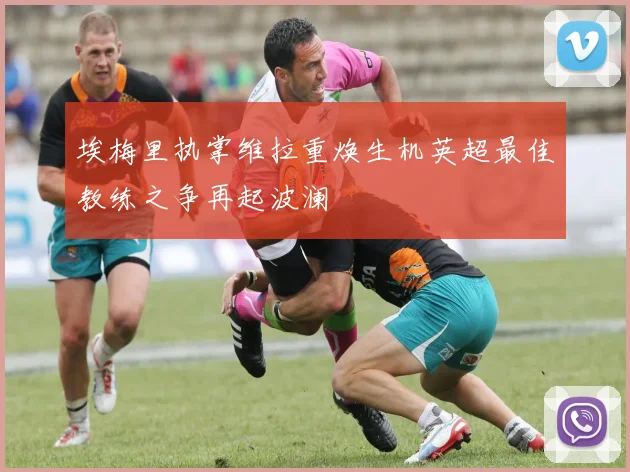 埃梅里执掌维拉重焕生机英超最佳教练之争再起波澜
