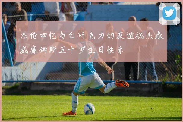 杰伦回忆与白巧克力的友谊祝杰森威廉姆斯五十岁生日快乐