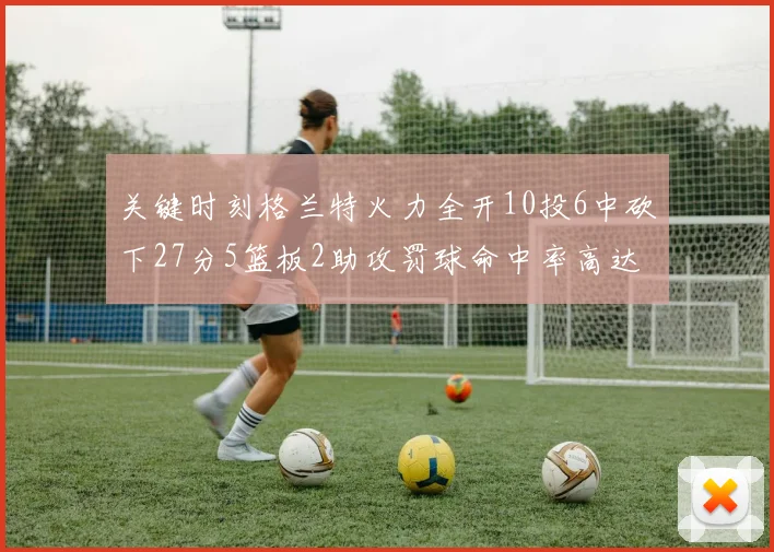 关键时刻格兰特火力全开10投6中砍下27分5篮板2助攻罚球命中率高达857