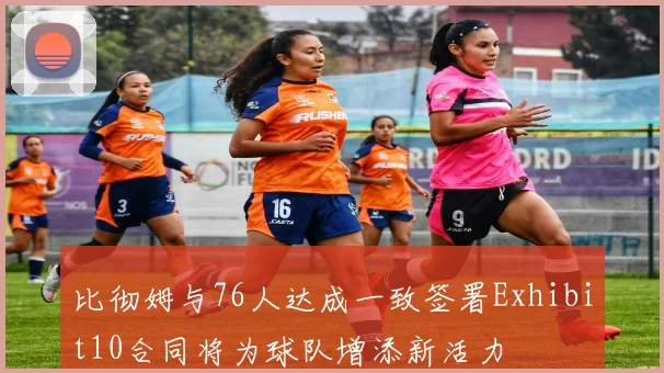 比彻姆与76人达成一致签署Exhibit10合同将为球队增添新活力