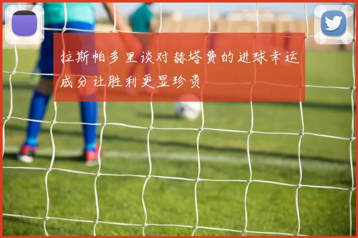 拉斯帕多里谈对赫塔费的进球幸运成分让胜利更显珍贵
