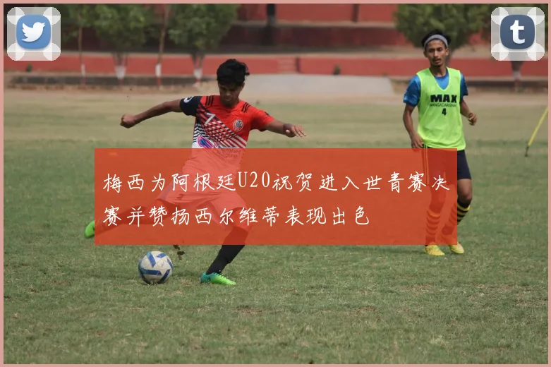 梅西为阿根廷U20祝贺进入世青赛决赛并赞扬西尔维蒂表现出色