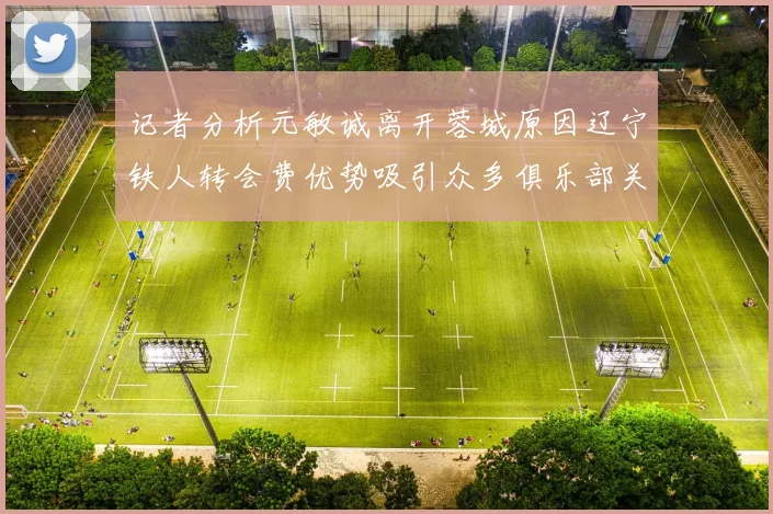 记者分析元敏诚离开蓉城原因辽宁铁人转会费优势吸引众多俱乐部关注