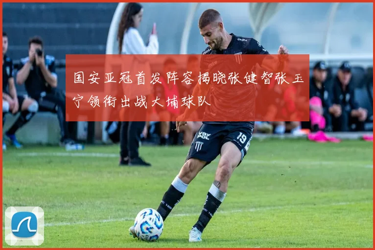 国安亚冠首发阵容揭晓张健智张玉宁领衔出战大埔球队
