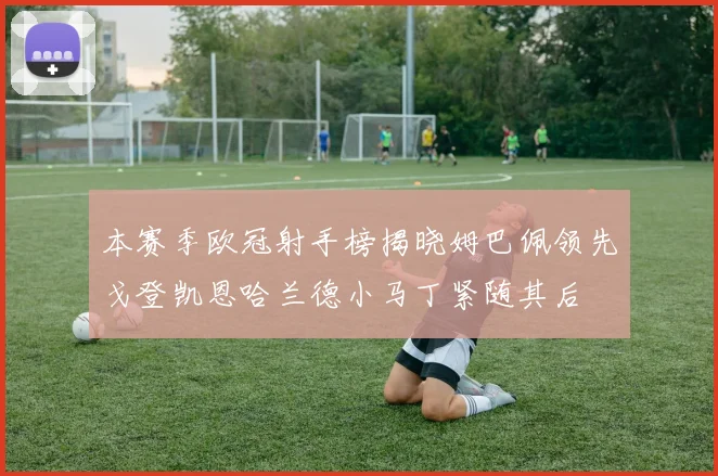 本赛季欧冠射手榜揭晓姆巴佩领先戈登凯恩哈兰德小马丁紧随其后