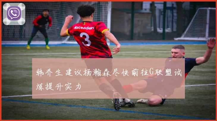 韩乔生建议杨瀚森尽快前往G联盟试炼提升实力
