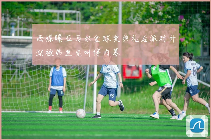 西媒曝亚马尔金球奖典礼后派对计划被弗里克叫停内幕