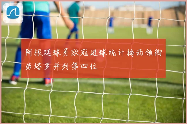 阿根廷球员欧冠进球统计梅西领衔劳塔罗并列第四位