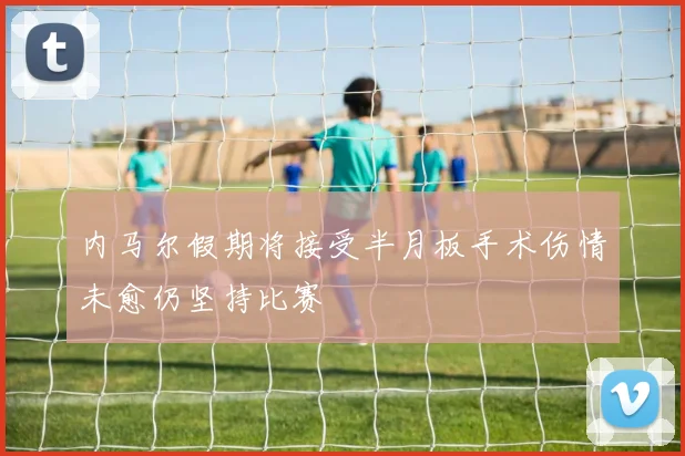 内马尔假期将接受半月板手术伤情未愈仍坚持比赛