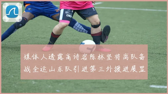 媒体人透露高诗岩陈林坚将离队备战全运山东队引进第三外援进展显著