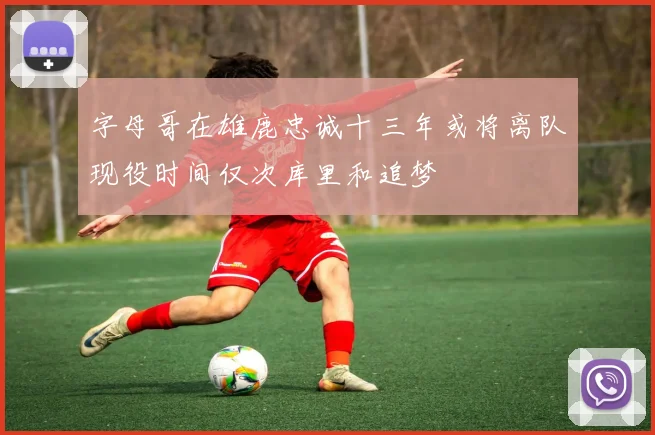 字母哥在雄鹿忠诚十三年或将离队现役时间仅次库里和追梦